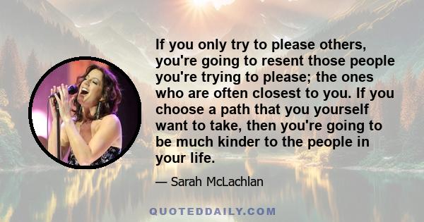 If you only try to please others, you're going to resent those people you're trying to please; the ones who are often closest to you. If you choose a path that you yourself want to take, then you're going to be much