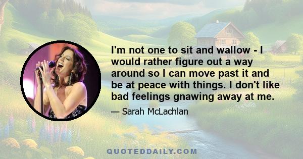 I'm not one to sit and wallow - I would rather figure out a way around so I can move past it and be at peace with things. I don't like bad feelings gnawing away at me.