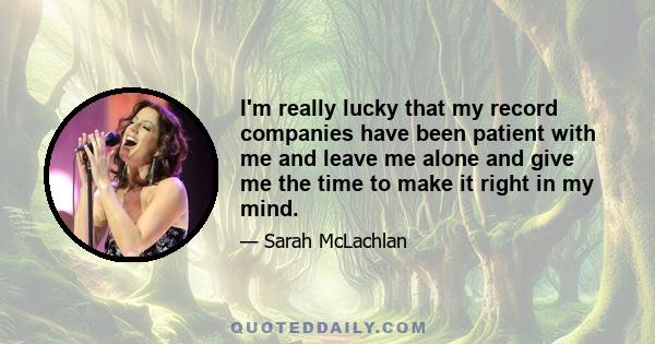 I'm really lucky that my record companies have been patient with me and leave me alone and give me the time to make it right in my mind.