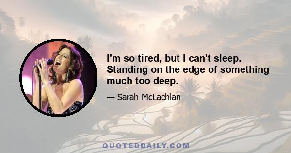 I'm so tired, but I can't sleep. Standing on the edge of something much too deep.