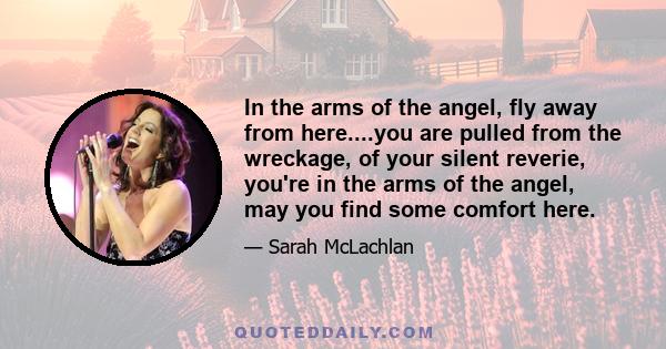 In the arms of the angel, fly away from here....you are pulled from the wreckage, of your silent reverie, you're in the arms of the angel, may you find some comfort here.