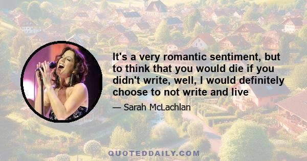 It's a very romantic sentiment, but to think that you would die if you didn't write, well, I would definitely choose to not write and live