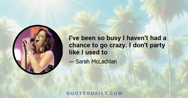 I've been so busy I haven't had a chance to go crazy. I don't party like I used to