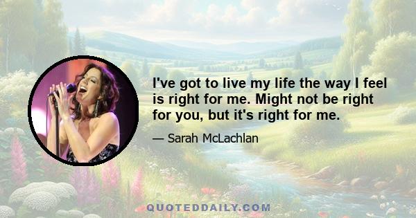 I've got to live my life the way I feel is right for me. Might not be right for you, but it's right for me.