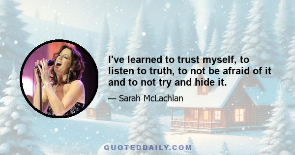 I've learned to trust myself, to listen to truth, to not be afraid of it and to not try and hide it.