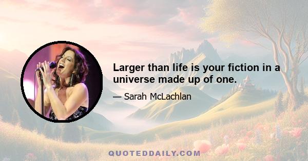 Larger than life is your fiction in a universe made up of one.