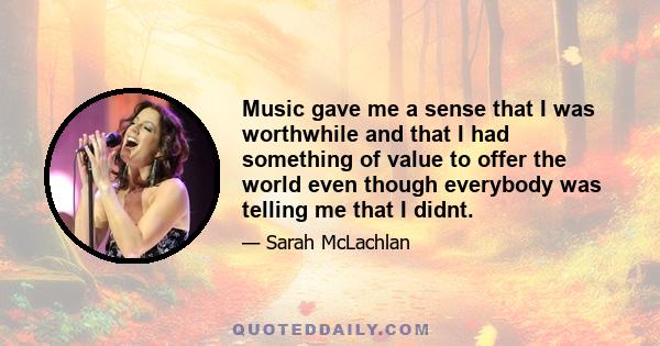 Music gave me a sense that I was worthwhile and that I had something of value to offer the world even though everybody was telling me that I didnt.