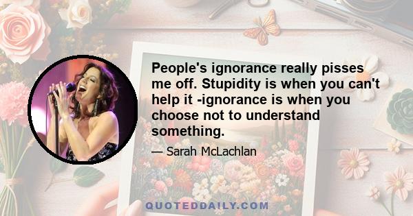 People's ignorance really pisses me off. Stupidity is when you can't help it -ignorance is when you choose not to understand something.