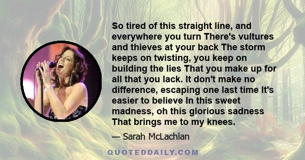 So tired of this straight line, and everywhere you turn There's vultures and thieves at your back The storm keeps on twisting, you keep on building the lies That you make up for all that you lack. It don't make no