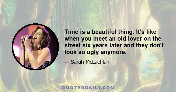 Time is a beautiful thing. It's like when you meet an old lover on the street six years later and they don't look so ugly anymore.