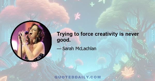 Trying to force creativity is never good.