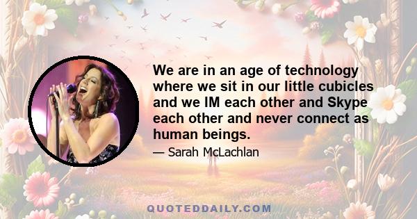 We are in an age of technology where we sit in our little cubicles and we IM each other and Skype each other and never connect as human beings.