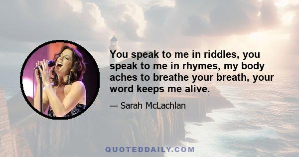 You speak to me in riddles, you speak to me in rhymes, my body aches to breathe your breath, your word keeps me alive.