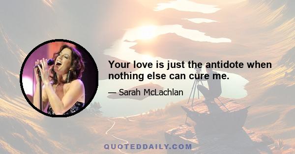 Your love is just the antidote when nothing else can cure me.