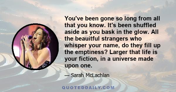 You've been gone so long from all that you know. It's been shuffled aside as you bask in the glow. All the beauitful strangers who whisper your name, do they fill up the emptiness? Larger that life is your fiction, in a 