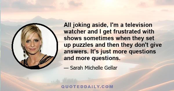 All joking aside, I'm a television watcher and I get frustrated with shows sometimes when they set up puzzles and then they don't give answers. It's just more questions and more questions.