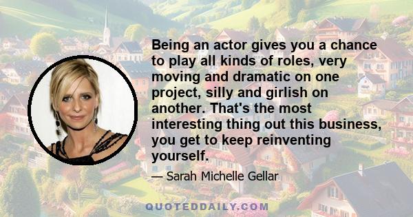 Being an actor gives you a chance to play all kinds of roles, very moving and dramatic on one project, silly and girlish on another. That's the most interesting thing out this business, you get to keep reinventing