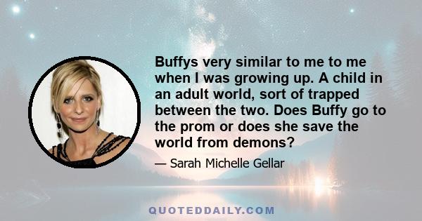 Buffys very similar to me to me when I was growing up. A child in an adult world, sort of trapped between the two. Does Buffy go to the prom or does she save the world from demons?