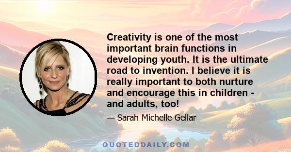 Creativity is one of the most important brain functions in developing youth. It is the ultimate road to invention. I believe it is really important to both nurture and encourage this in children - and adults, too!