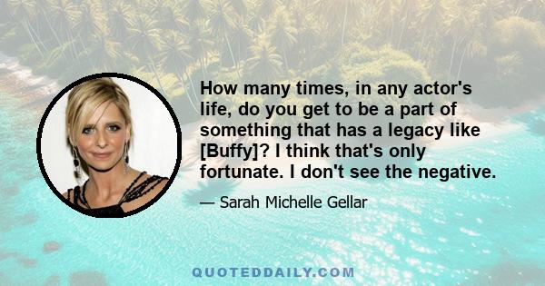 How many times, in any actor's life, do you get to be a part of something that has a legacy like [Buffy]? I think that's only fortunate. I don't see the negative.