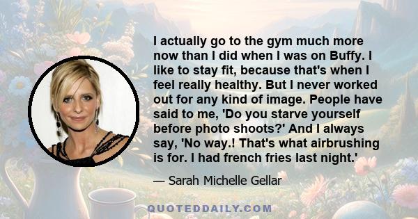 I actually go to the gym much more now than I did when I was on Buffy. I like to stay fit, because that's when I feel really healthy. But I never worked out for any kind of image. People have said to me, 'Do you starve