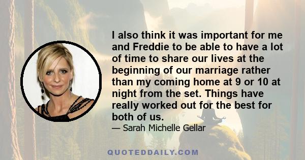 I also think it was important for me and Freddie to be able to have a lot of time to share our lives at the beginning of our marriage rather than my coming home at 9 or 10 at night from the set. Things have really