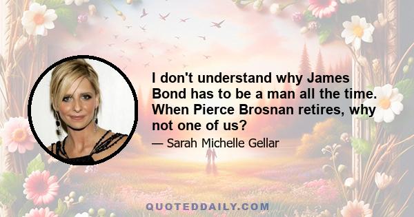 I don't understand why James Bond has to be a man all the time. When Pierce Brosnan retires, why not one of us?