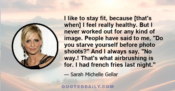 I like to stay fit, because [that's when] I feel really healthy. But I never worked out for any kind of image. People have said to me, Do you starve yourself before photo shoots? And I always say, No way.! That's what