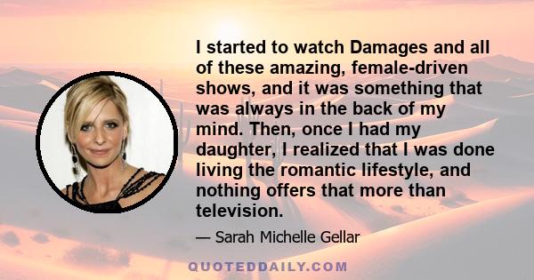 I started to watch Damages and all of these amazing, female-driven shows, and it was something that was always in the back of my mind. Then, once I had my daughter, I realized that I was done living the romantic