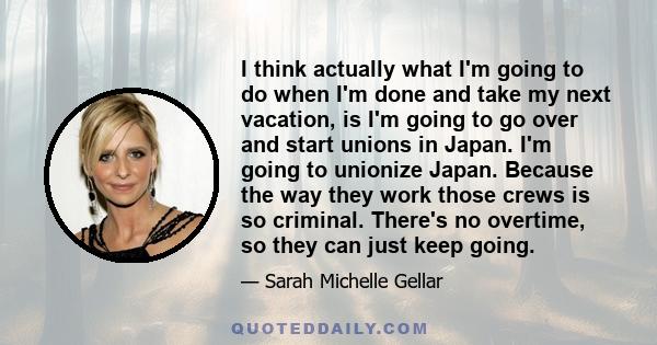 I think actually what I'm going to do when I'm done and take my next vacation, is I'm going to go over and start unions in Japan. I'm going to unionize Japan. Because the way they work those crews is so criminal.