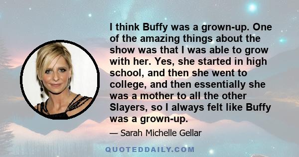 I think Buffy was a grown-up. One of the amazing things about the show was that I was able to grow with her. Yes, she started in high school, and then she went to college, and then essentially she was a mother to all