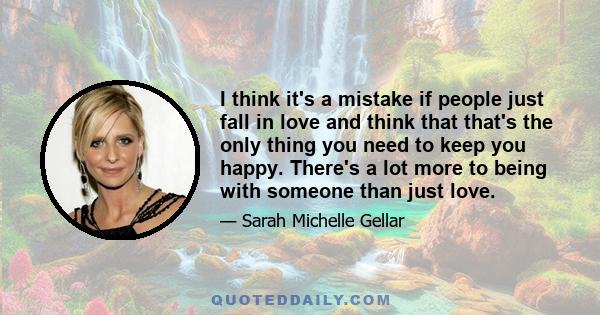 I think it's a mistake if people just fall in love and think that that's the only thing you need to keep you happy. There's a lot more to being with someone than just love.