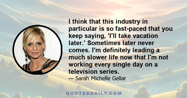 I think that this industry in particular is so fast-paced that you keep saying, 'I'll take vacation later.' Sometimes later never comes. I'm definitely leading a much slower life now that I'm not working every single