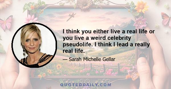 I think you either live a real life or you live a weird celebrity pseudolife. I think I lead a really real life.