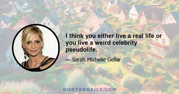 I think you either live a real life or you live a weird celebrity pseudolife.