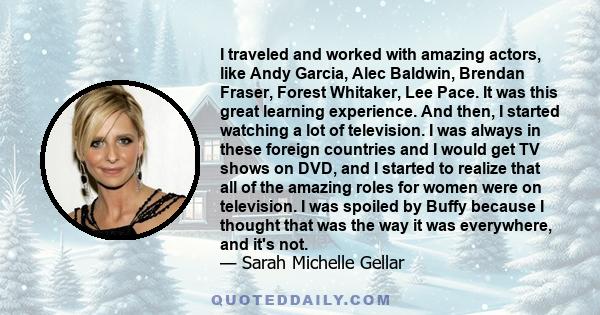 I traveled and worked with amazing actors, like Andy Garcia, Alec Baldwin, Brendan Fraser, Forest Whitaker, Lee Pace. It was this great learning experience. And then, I started watching a lot of television. I was always 