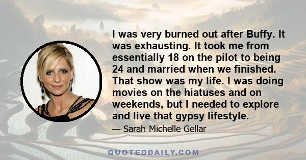 I was very burned out after Buffy. It was exhausting. It took me from essentially 18 on the pilot to being 24 and married when we finished. That show was my life. I was doing movies on the hiatuses and on weekends, but