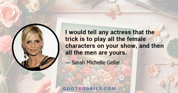 I would tell any actress that the trick is to play all the female characters on your show, and then all the men are yours.