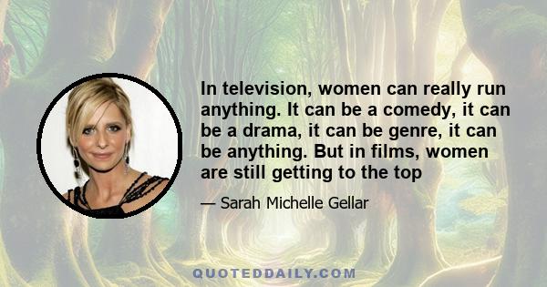 In television, women can really run anything. It can be a comedy, it can be a drama, it can be genre, it can be anything. But in films, women are still getting to the top