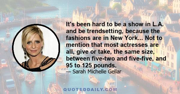 It's been hard to be a show in L.A. and be trendsetting, because the fashions are in New York... Not to mention that most actresses are all, give or take, the same size, between five-two and five-five, and 95 to 125