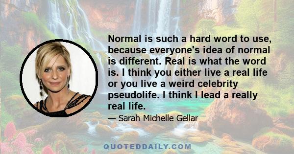 Normal is such a hard word to use, because everyone's idea of normal is different. Real is what the word is. I think you either live a real life or you live a weird celebrity pseudolife. I think I lead a really real