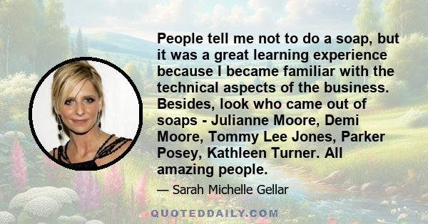 People tell me not to do a soap, but it was a great learning experience because I became familiar with the technical aspects of the business. Besides, look who came out of soaps - Julianne Moore, Demi Moore, Tommy Lee