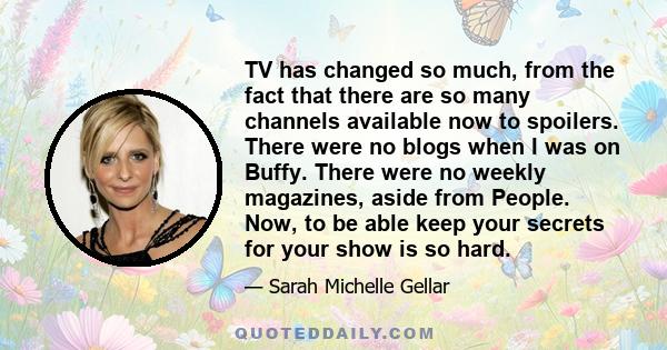 TV has changed so much, from the fact that there are so many channels available now to spoilers. There were no blogs when I was on Buffy. There were no weekly magazines, aside from People. Now, to be able keep your