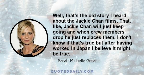 Well, that's the old story I heard about the Jackie Chan films. That, like, Jackie Chan will just keep going and when crew members drop he just replaces them. I don't know if that's true but after having worked in Japan 