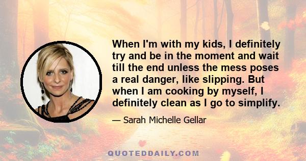 When I'm with my kids, I definitely try and be in the moment and wait till the end unless the mess poses a real danger, like slipping. But when I am cooking by myself, I definitely clean as I go to simplify.