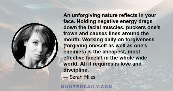 An unforgiving nature reflects in your face. Holding negative energy drags down the facial muscles, puckers one's frown and causes lines around the mouth. Working daily on forgiveness (forgiving oneself as well as one's 