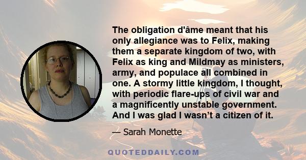 The obligation d'âme meant that his only allegiance was to Felix, making them a separate kingdom of two, with Felix as king and Mildmay as ministers, army, and populace all combined in one. A stormy little kingdom, I