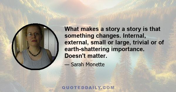 What makes a story a story is that something changes. Internal, external, small or large, trivial or of earth-shattering importance. Doesn't matter.