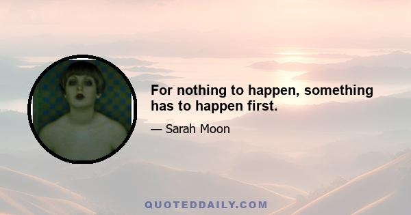 For nothing to happen, something has to happen first.