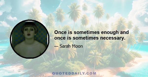 Once is sometimes enough and once is sometimes necessary.